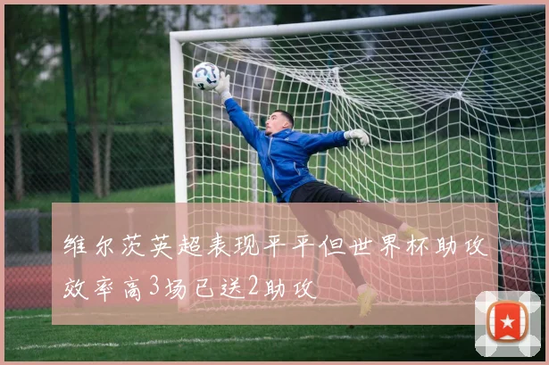 维尔茨英超表现平平但世界杯助攻效率高3场已送2助攻