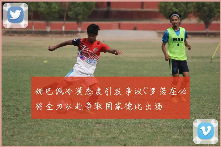 姆巴佩冷漠态度引发争议C罗若在必将全力以赴争取国家德比出场