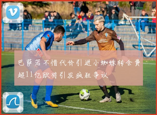 巴萨若不惜代价引进小蜘蛛转会费超11亿欧将引发疯狂争议