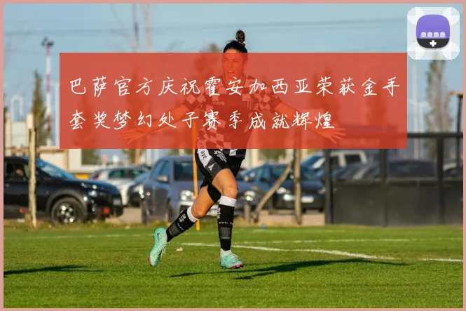 巴萨官方庆祝霍安加西亚荣获金手套奖梦幻处子赛季成就辉煌