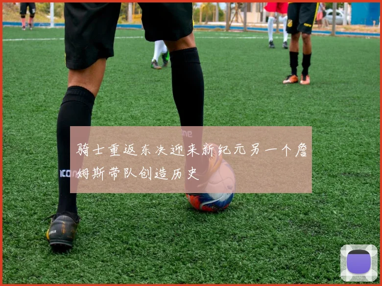 骑士重返东决迎来新纪元另一个詹姆斯带队创造历史