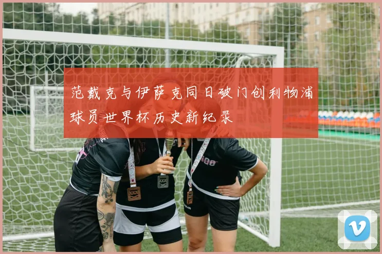 范戴克与伊萨克同日破门创利物浦球员世界杯历史新纪录