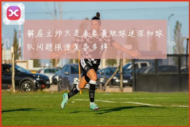 解雇主帅只是表象曼联球迷深知球队问题根源复杂多样
